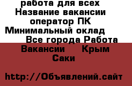 работа для всех › Название вакансии ­ оператор ПК › Минимальный оклад ­ 15 000 - Все города Работа » Вакансии   . Крым,Саки